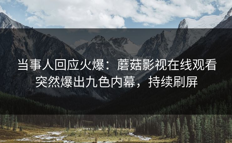 当事人回应火爆：蘑菇影视在线观看突然爆出九色内幕，持续刷屏