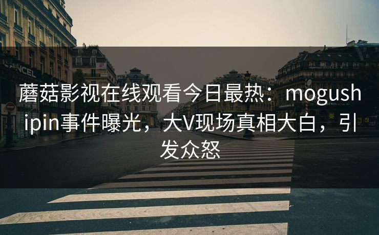 蘑菇影视在线观看今日最热：mogushipin事件曝光，大V现场真相大白，引发众怒