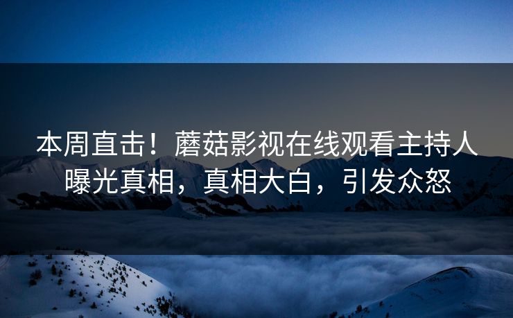 本周直击！蘑菇影视在线观看主持人曝光真相，真相大白，引发众怒
