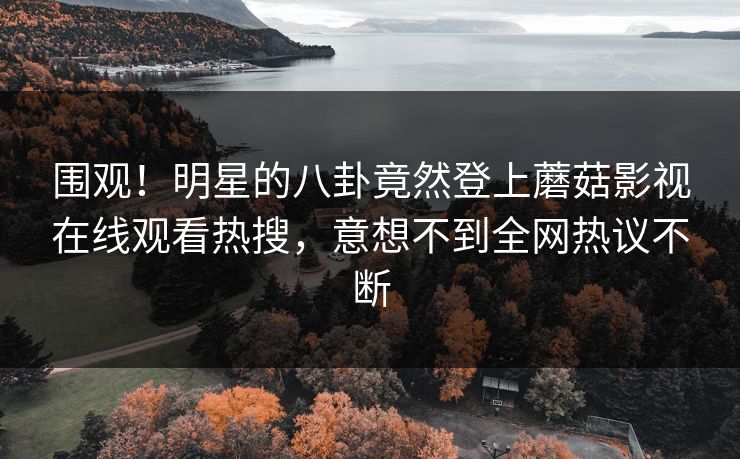 围观！明星的八卦竟然登上蘑菇影视在线观看热搜，意想不到全网热议不断