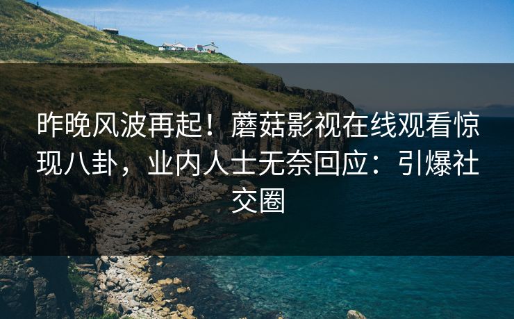 昨晚风波再起！蘑菇影视在线观看惊现八卦，业内人士无奈回应：引爆社交圈