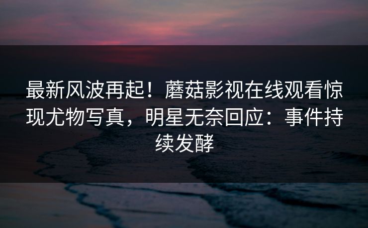 最新风波再起！蘑菇影视在线观看惊现尤物写真，明星无奈回应：事件持续发酵