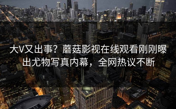 大V又出事？蘑菇影视在线观看刚刚曝出尤物写真内幕，全网热议不断