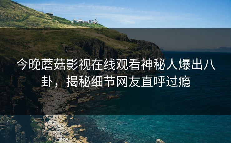 今晚蘑菇影视在线观看神秘人爆出八卦，揭秘细节网友直呼过瘾