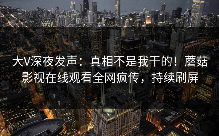 大V深夜发声：真相不是我干的！蘑菇影视在线观看全网疯传，持续刷屏