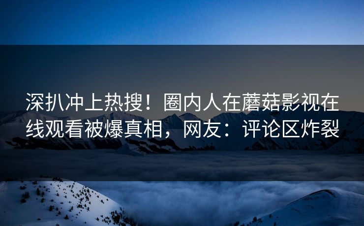 深扒冲上热搜！圈内人在蘑菇影视在线观看被爆真相，网友：评论区炸裂