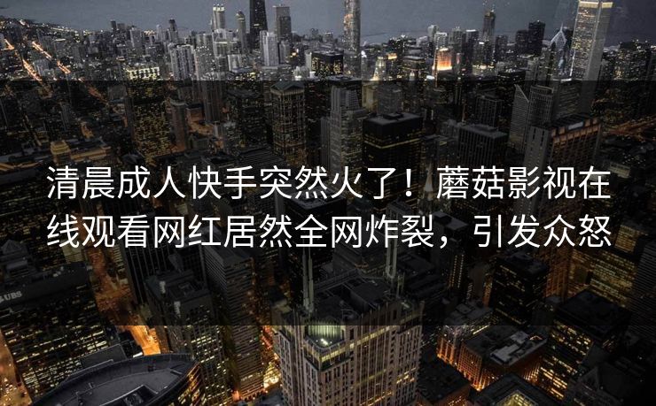清晨成人快手突然火了！蘑菇影视在线观看网红居然全网炸裂，引发众怒