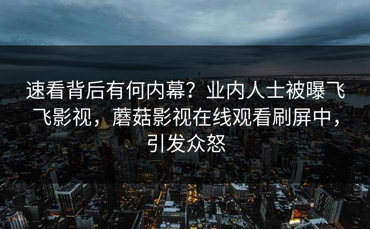 速看背后有何内幕？业内人士被曝飞飞影视，蘑菇影视在线观看刷屏中，引发众怒