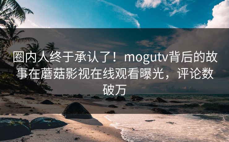 圈内人终于承认了！mogutv背后的故事在蘑菇影视在线观看曝光，评论数破万