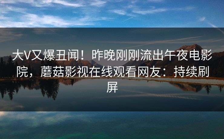 大V又爆丑闻！昨晚刚刚流出午夜电影院，蘑菇影视在线观看网友：持续刷屏