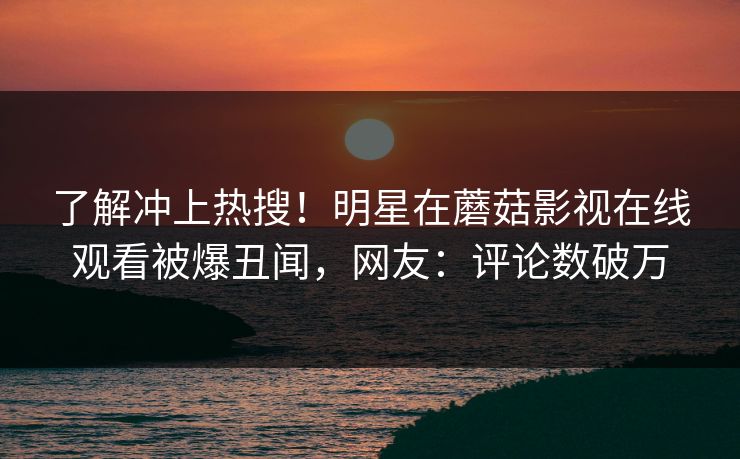 了解冲上热搜！明星在蘑菇影视在线观看被爆丑闻，网友：评论数破万