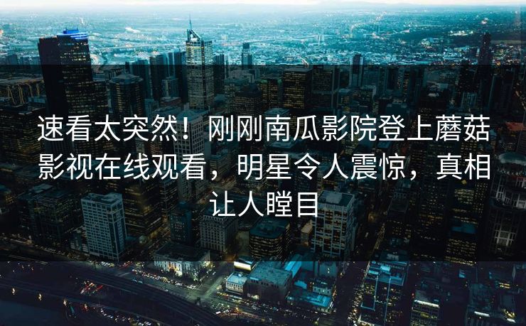 速看太突然！刚刚南瓜影院登上蘑菇影视在线观看，明星令人震惊，真相让人瞠目