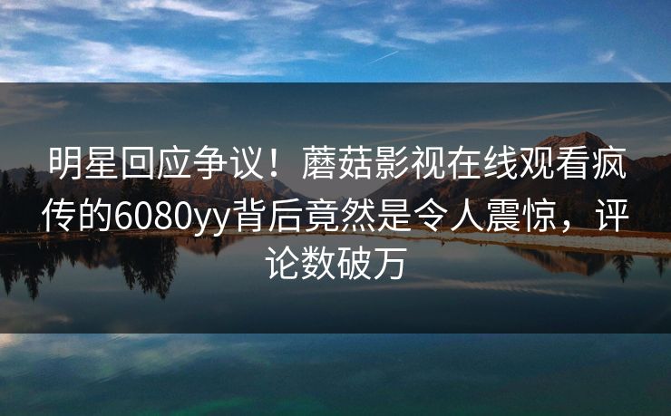 明星回应争议！蘑菇影视在线观看疯传的6080yy背后竟然是令人震惊，评论数破万