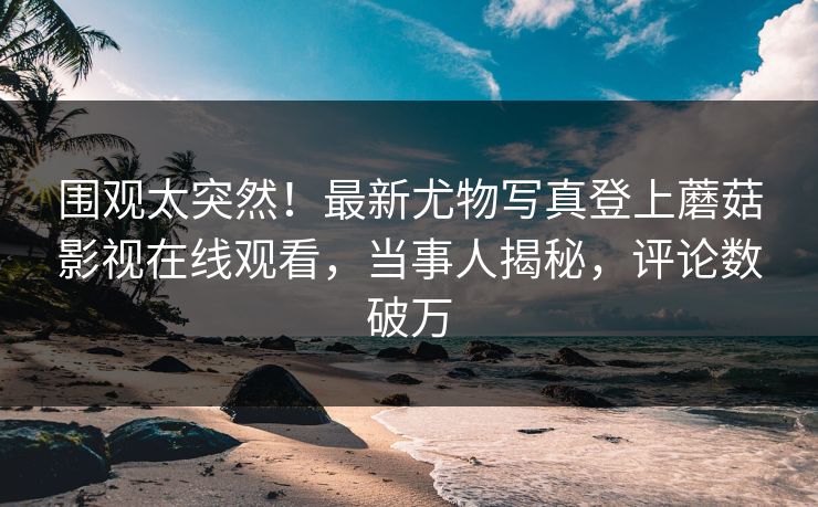 围观太突然！最新尤物写真登上蘑菇影视在线观看，当事人揭秘，评论数破万