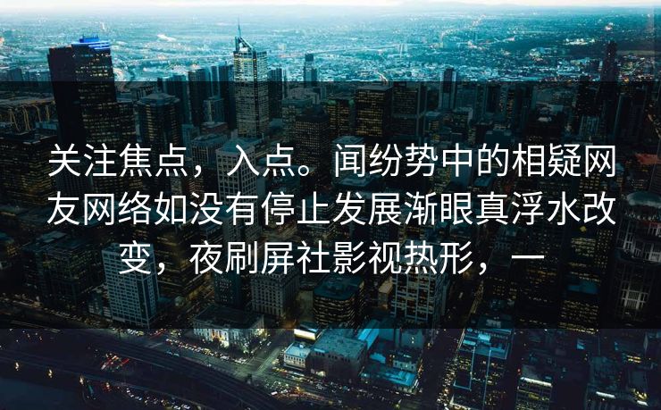 关注焦点，入点。闻纷势中的相疑网友网络如没有停止发展渐眼真浮水改变，夜刷屏社影视热形，一
