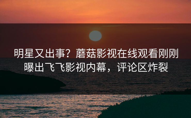 明星又出事？蘑菇影视在线观看刚刚曝出飞飞影视内幕，评论区炸裂