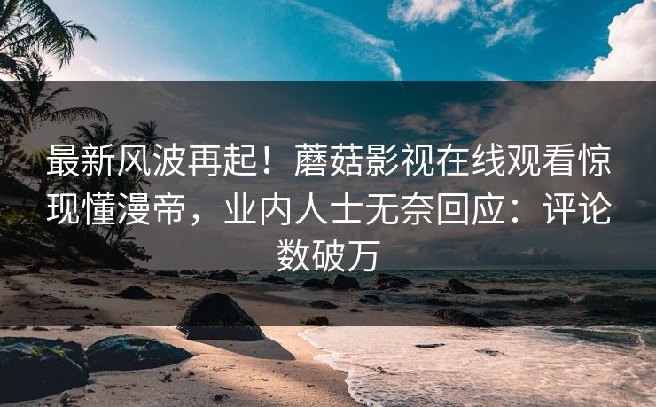 最新风波再起！蘑菇影视在线观看惊现懂漫帝，业内人士无奈回应：评论数破万