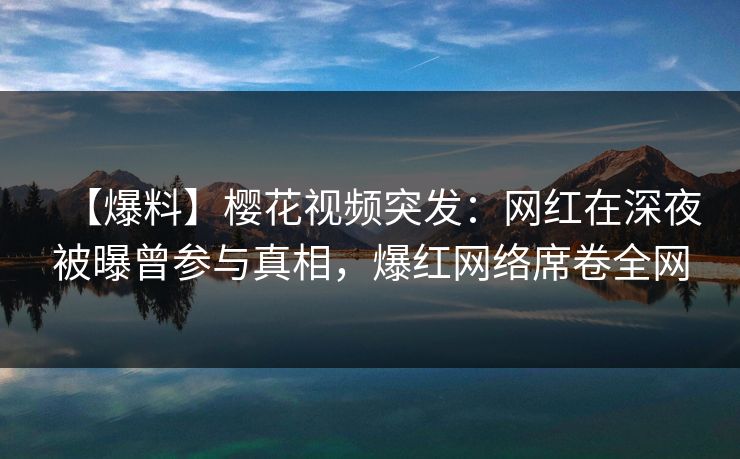 【爆料】樱花视频突发：网红在深夜被曝曾参与真相，爆红网络席卷全网