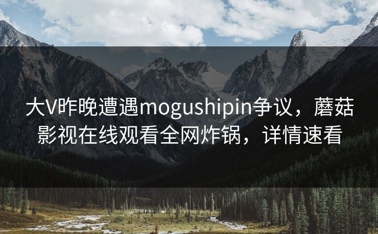 大V昨晚遭遇mogushipin争议，蘑菇影视在线观看全网炸锅，详情速看