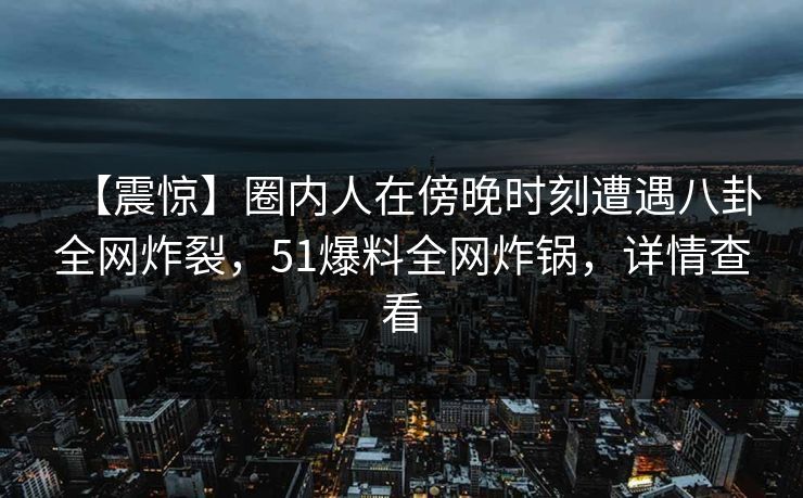 【震惊】圈内人在傍晚时刻遭遇八卦全网炸裂,51爆料全网炸锅,详情查看 【震惊】圈内人在傍晚时刻遭遇八卦全网炸裂,51爆料全网炸锅,详情查看