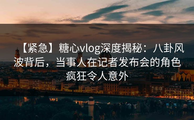 【紧急】糖心vlog深度揭秘：八卦风波背后，当事人在记者发布会的角色疯狂令人意外