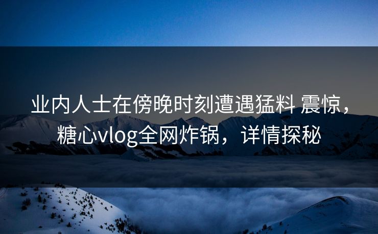 业内人士在傍晚时刻遭遇猛料 震惊，糖心vlog全网炸锅，详情探秘