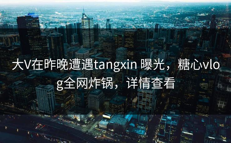 大V在昨晚遭遇tangxin 曝光，糖心vlog全网炸锅，详情查看