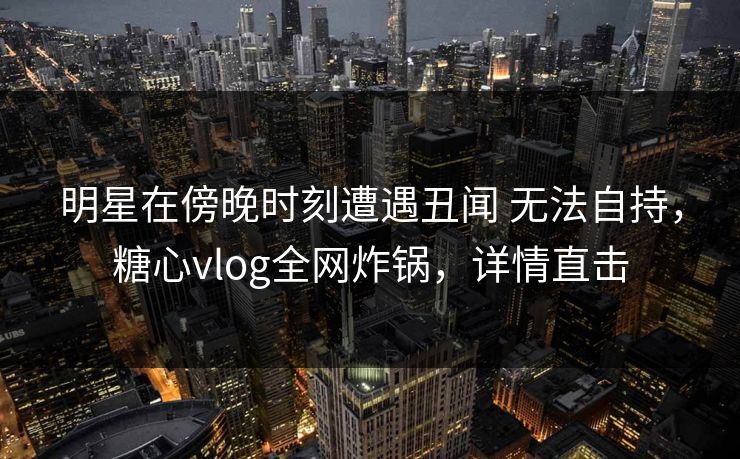 明星在傍晚时刻遭遇丑闻 无法自持，糖心vlog全网炸锅，详情直击