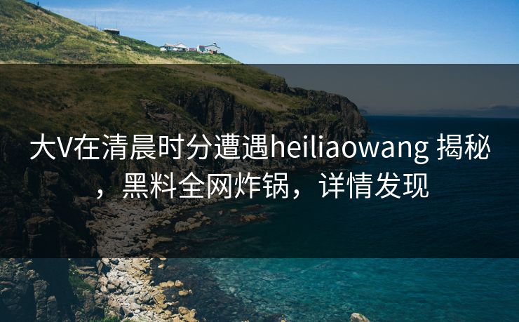 大V在清晨时分遭遇heiliaowang 揭秘,黑料全网炸锅,详情发现 大V在清晨时分遭遇heiliaowang 揭秘,黑料全网炸锅,详情发现