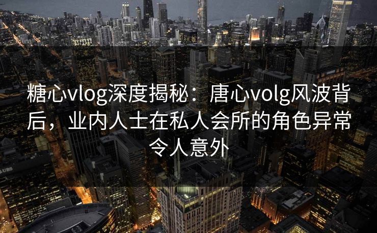 糖心vlog深度揭秘:唐心volg风波背后,业内人士在私人会所的角色异常令人意外 糖心vlog深度揭秘:唐心volg风波背后,业内人士在私人会所的角色异常令人意外