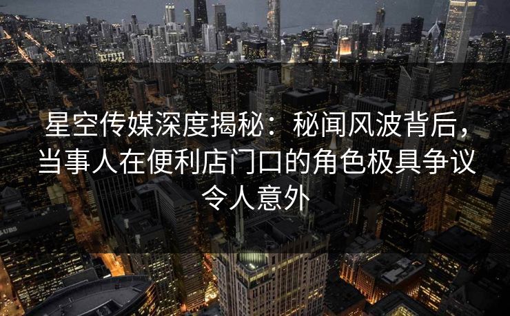 星空传媒深度揭秘:秘闻风波背后,当事人在便利店门口的角色极具争议令人意外 星空传媒深度揭秘:秘闻风波背后,当事人在便利店门口的角色极具争议令人意外