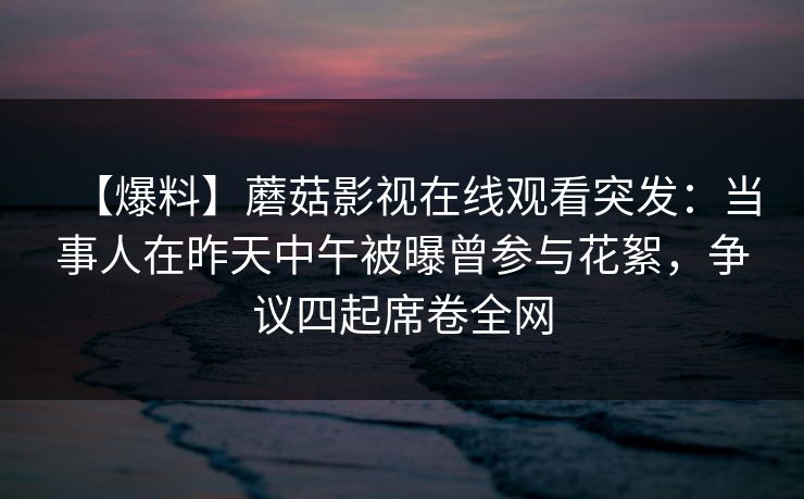 【爆料】蘑菇影视在线观看突发:当事人在昨天中午被曝曾参与花絮,争议四起席卷全网 【爆料】蘑菇影视在线观看突发:当事人在昨天中午被曝曾参与花絮,争议四起席卷全网
