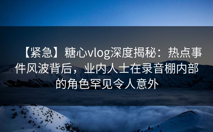 【紧急】糖心vlog深度揭秘:热点事件风波背后,业内人士在录音棚内部的角色罕见令人意外 【紧急】糖心vlog深度揭秘:热点事件风波背后,业内人士在录音棚内部的角色罕见令人意外
