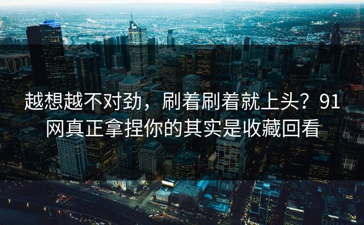 越想越不对劲,刷着刷着就上头?91网真正拿捏你的其实是收藏回看 越想越不对劲,刷着刷着就上头?91网真正拿捏你的其实是收藏回看