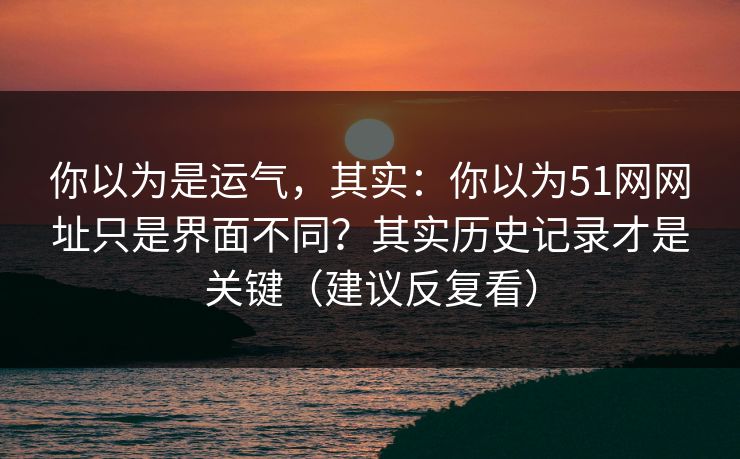 你以为是运气,其实:你以为51网网址只是界面不同?其实历史记录才是关键(建议反复看) 你以为是运气,其实:你以为51网网址只是界面不同?其实历史记录才是关键(建议反复看)