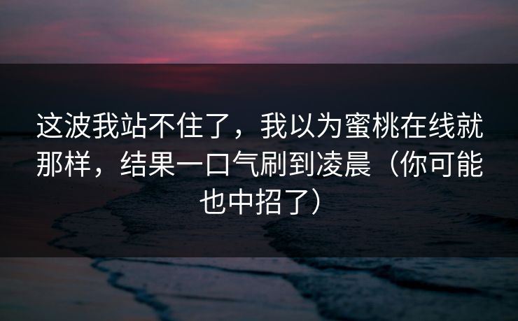 这波我站不住了,我以为蜜桃在线就那样,结果一口气刷到凌晨(你可能也中招了) 这波我站不住了,我以为蜜桃在线就那样,结果一口气刷到凌晨(你可能也中招了)