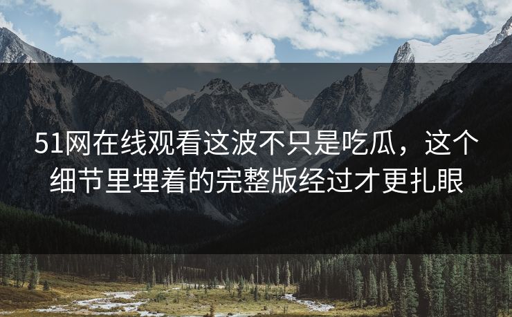 51网在线观看这波不只是吃瓜，这个细节里埋着的完整版经过才更扎眼
