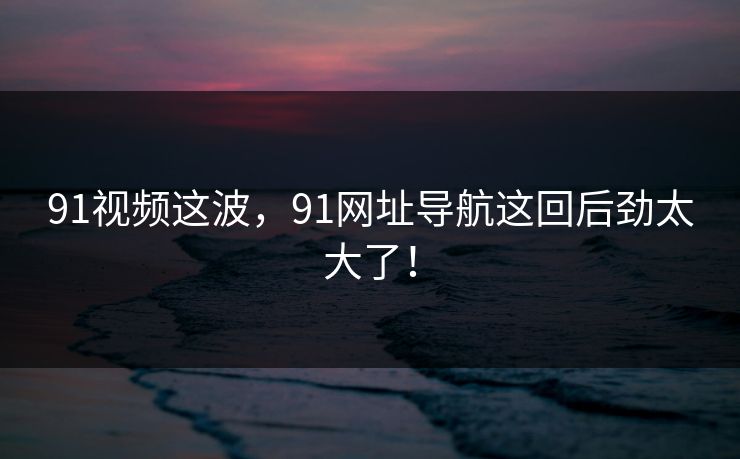 91视频这波,91网址导航这回后劲太大了! 91视频这波,91网址导航这回后劲太大了!