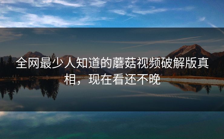 全网最少人知道的蘑菇视频破解版真相，现在看还不晚