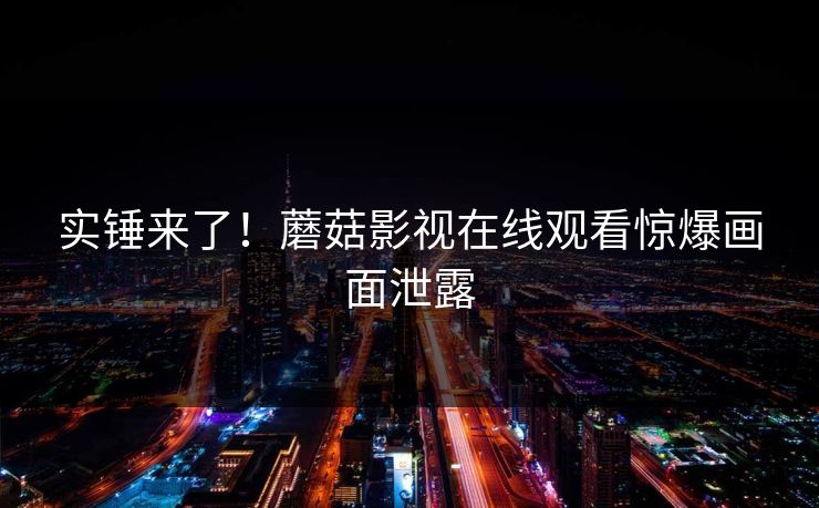 实锤来了！蘑菇影视在线观看惊爆画面泄露